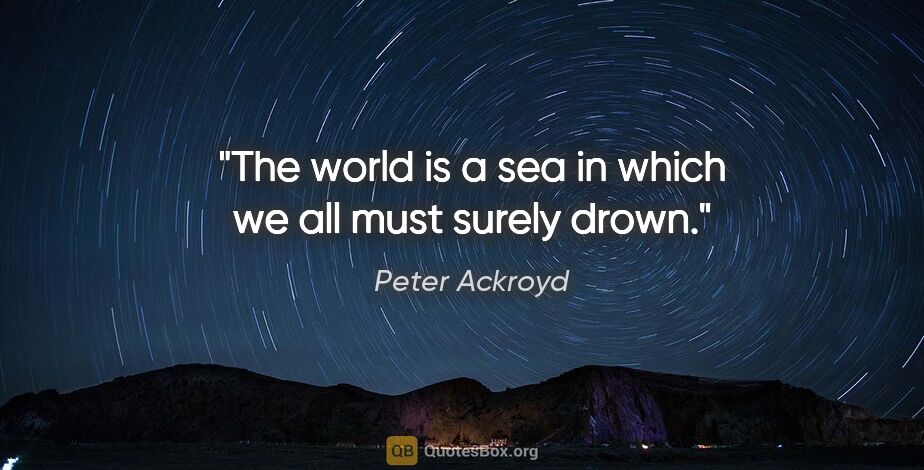 Peter Ackroyd quote: "The world is a sea in which we all must surely drown."