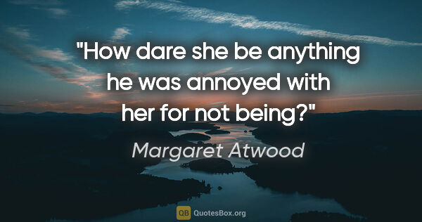 Margaret Atwood quote: "How dare she be anything he was annoyed with her for not being?"