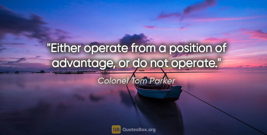 Colonel Tom Parker quote: "Either operate from a position of advantage, or do not operate."