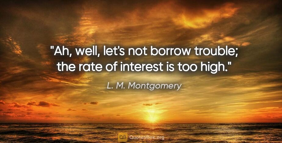L. M. Montgomery quote: "Ah, well, let's not borrow trouble; the rate of interest is..."