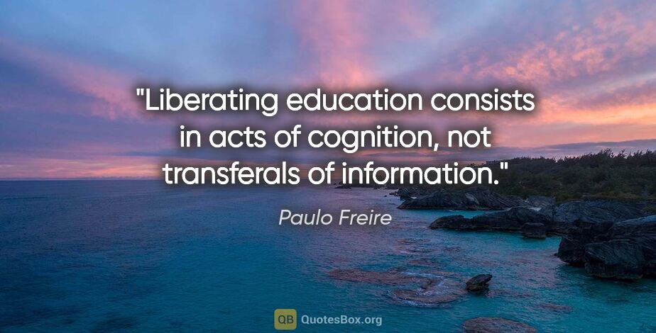 Paulo Freire quote: "Liberating education consists in acts of cognition, not..."