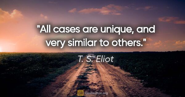 T. S. Eliot quote: "All cases are unique, and very similar to others."