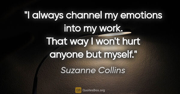 Suzanne Collins quote: "I always channel my emotions into my work. That way I won't..."