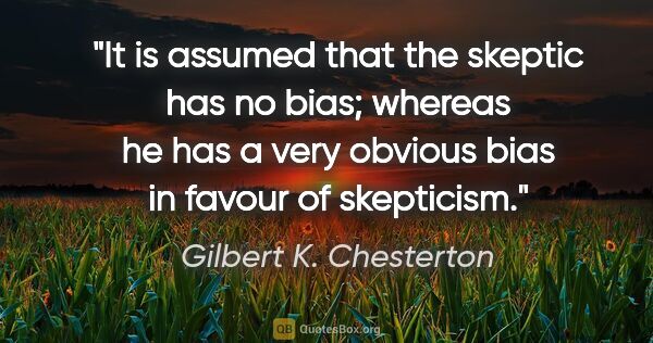 Gilbert K. Chesterton quote: "It is assumed that the skeptic has no bias; whereas he has a..."