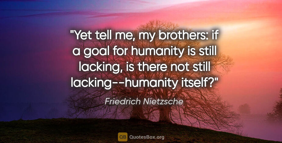 Friedrich Nietzsche quote: "Yet tell me, my brothers: if a goal for humanity is still..."