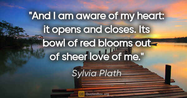 Sylvia Plath quote: "And I am aware of my heart: it opens and closes. Its bowl of..."