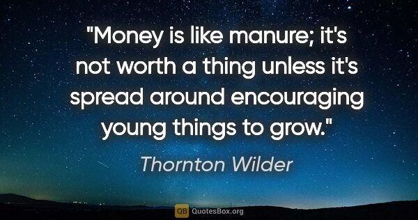 Thornton Wilder quote: "Money is like manure; it's not worth a thing unless it's..."