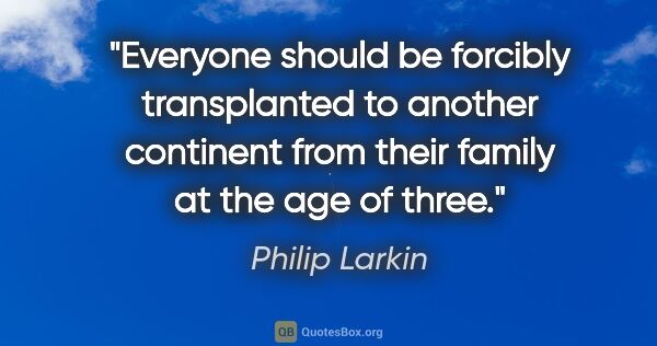 Philip Larkin quote: "Everyone should be forcibly transplanted to another continent..."
