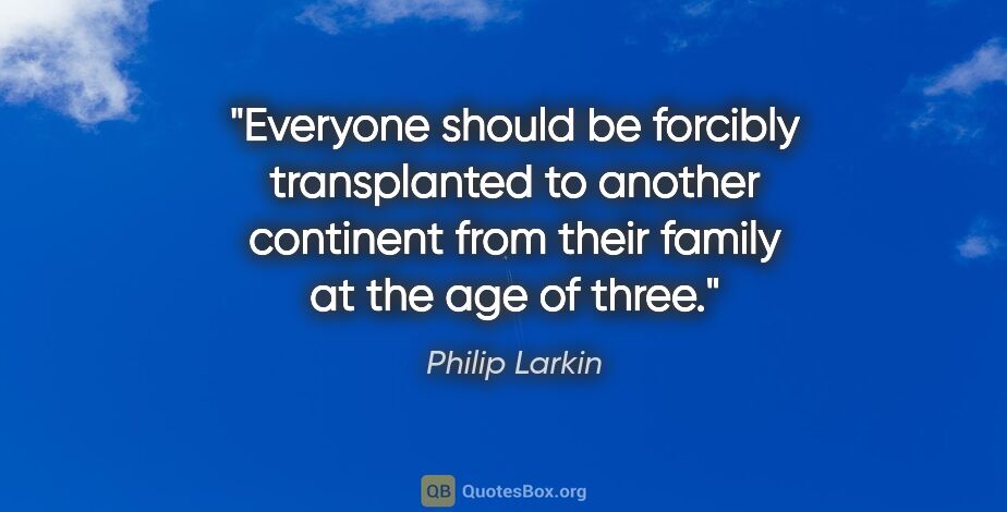 Philip Larkin quote: "Everyone should be forcibly transplanted to another continent..."