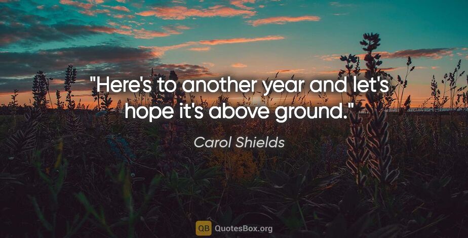 Carol Shields quote: "Here's to another year and let's hope it's above ground."