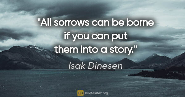 Isak Dinesen quote: "All sorrows can be borne if you can put them into a story."