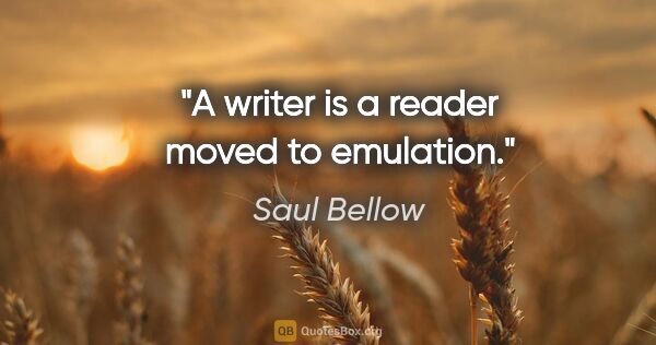 Saul Bellow quote: "A writer is a reader moved to emulation."