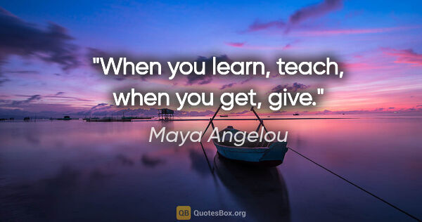 Maya Angelou quote: "When you learn, teach, when you get, give."
