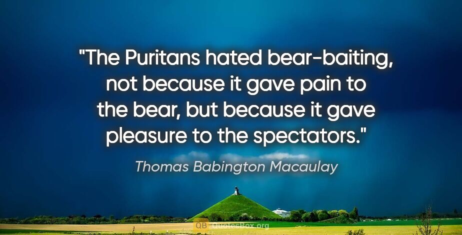 Thomas Babington Macaulay quote: "The Puritans hated bear-baiting, not because it gave pain to..."