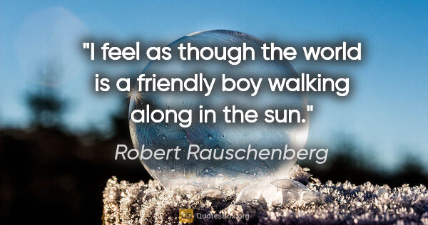 Robert Rauschenberg quote: "I feel as though the world is a friendly boy walking along in..."