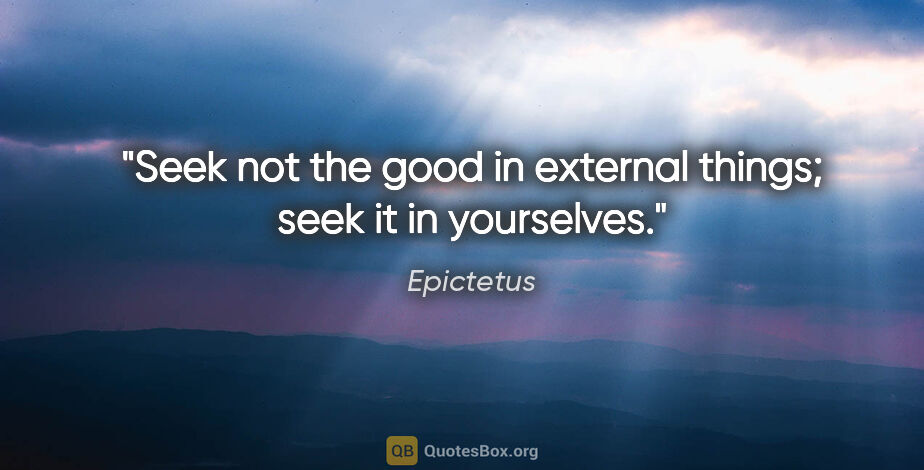 Epictetus quote: "Seek not the good in external things; seek it in yourselves."