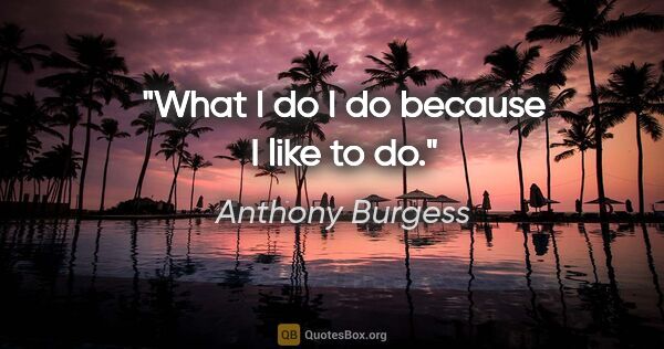 Anthony Burgess quote: "What I do I do because I like to do."