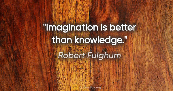 Robert Fulghum quote: "Imagination is better than knowledge."