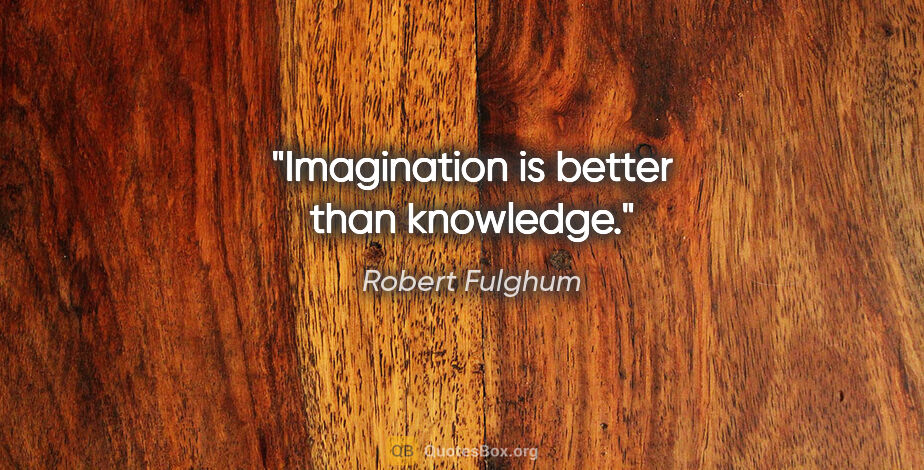 Robert Fulghum quote: "Imagination is better than knowledge."
