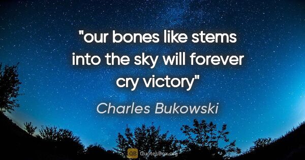 Charles Bukowski quote: "our bones like stems into the sky will forever cry victory"