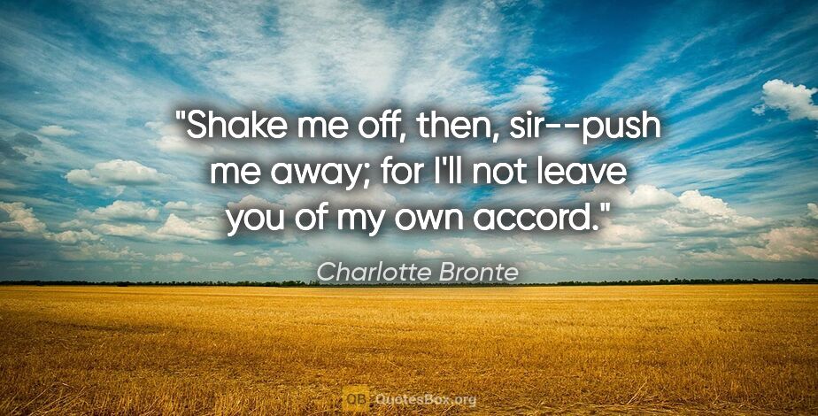 Charlotte Bronte quote: "Shake me off, then, sir--push me away; for I'll not leave you..."