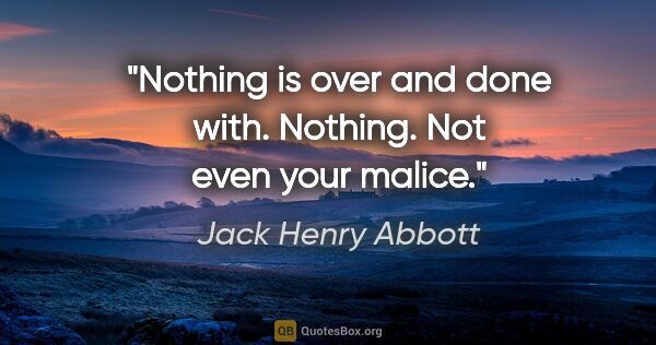 Jack Henry Abbott quote: "Nothing is over and done with. Nothing. Not even your malice."