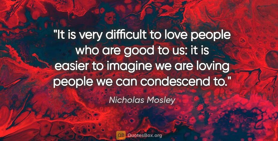 Nicholas Mosley quote: "It is very difficult to love people who are good to us: it is..."