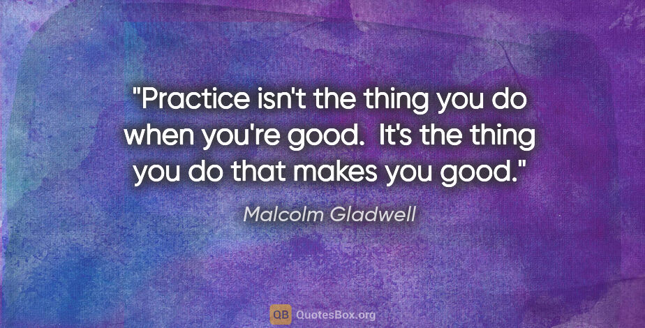 Malcolm Gladwell quote: "Practice isn't the thing you do when you're good.  It's the..."