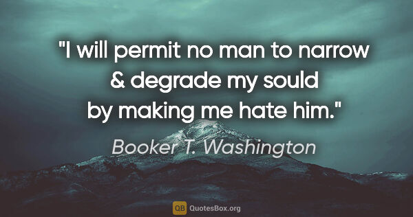 Booker T. Washington quote: "I will permit no man to narrow & degrade my sould by making me..."