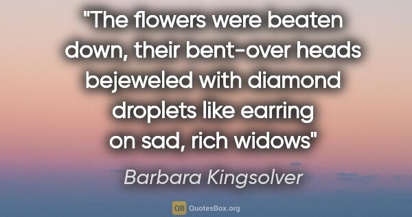 Barbara Kingsolver quote: "The flowers were beaten down, their bent-over heads bejeweled..."