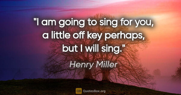 Henry Miller quote: "I am going to sing for you, a little off key perhaps, but I..."