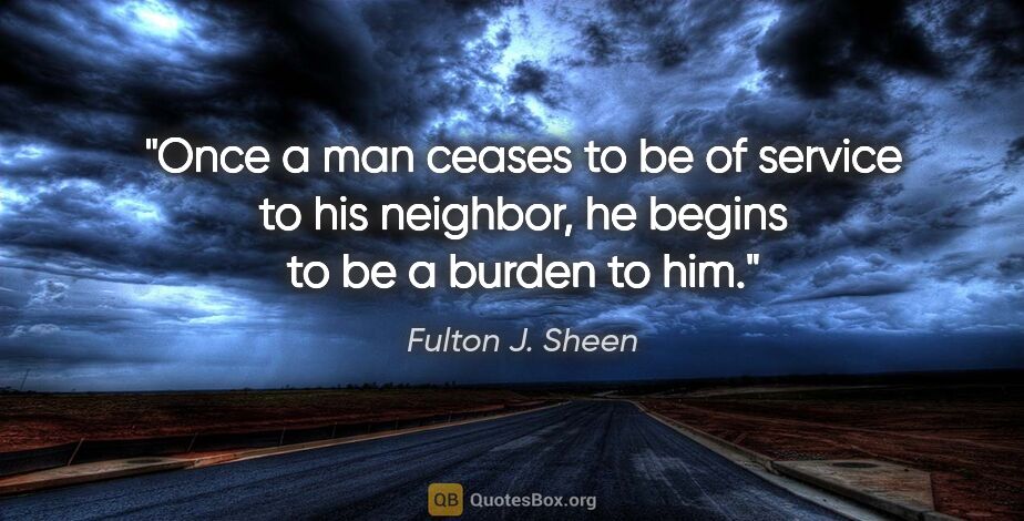 Fulton J. Sheen quote: "Once a man ceases to be of service to his neighbor, he begins..."