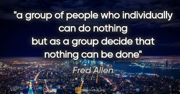 Fred Allen quote: "a group of people who individually can do nothing but as a..."