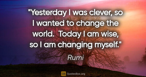 Rumi quote: "Yesterday I was clever, so I wanted to change the world. ..."