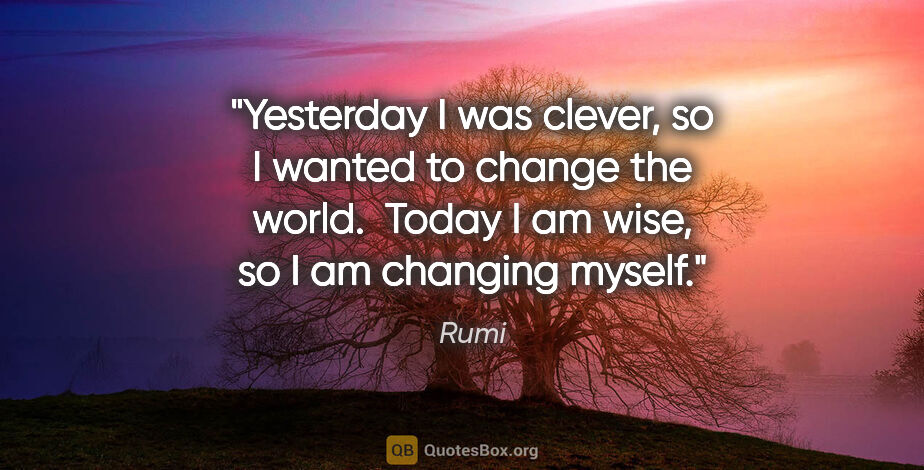 Rumi quote: "Yesterday I was clever, so I wanted to change the world. ..."