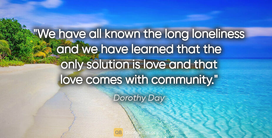 Dorothy Day quote: "We have all known the long loneliness and we have learned that..."