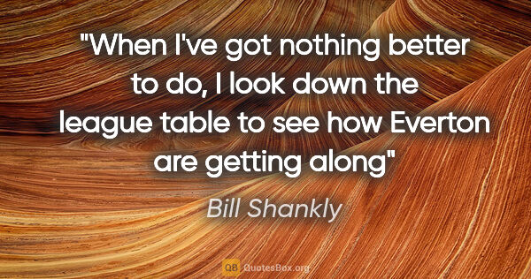 Bill Shankly quote: "When I've got nothing better to do, I look down the league..."