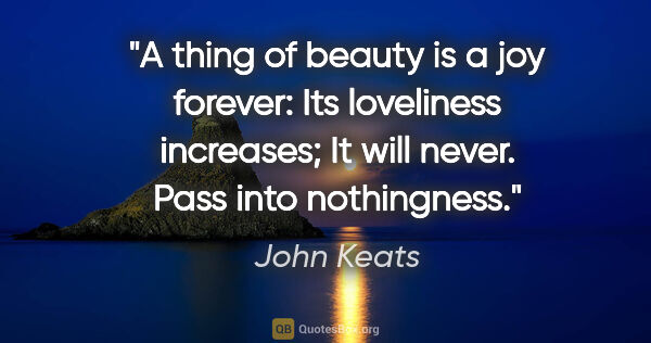 John Keats quote: "A thing of beauty is a joy forever: Its loveliness increases;..."