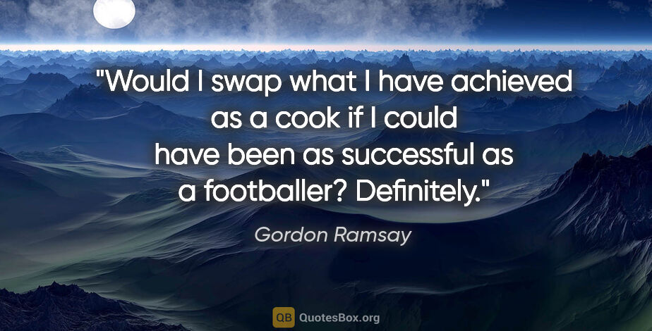 Gordon Ramsay quote: "Would I swap what I have achieved as a cook if I could have..."