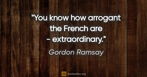 Gordon Ramsay quote: "You know how arrogant the French are - extraordinary."