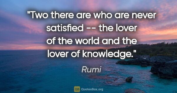 Rumi quote: "Two there are who are never satisfied -- the lover of the..."