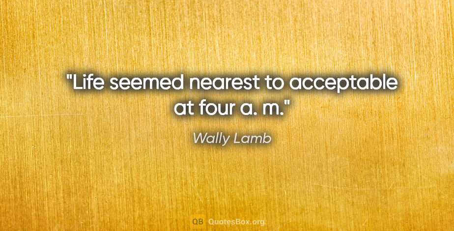 Wally Lamb quote: "Life seemed nearest to acceptable at four a. m."