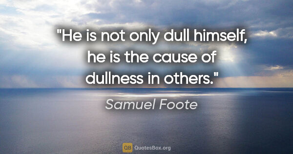 Samuel Foote quote: "He is not only dull himself, he is the cause of dullness in..."