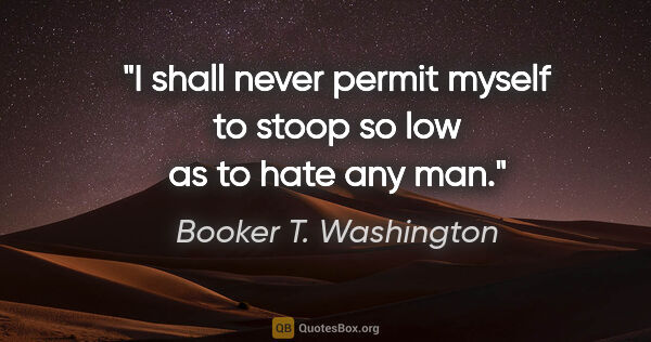 Booker T. Washington quote: "I shall never permit myself to stoop so low as to hate any man."
