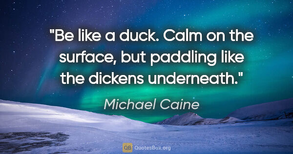 Michael Caine quote: "Be like a duck. Calm on the surface, but paddling like the..."