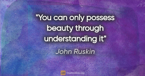 John Ruskin quote: "You can only possess beauty through understanding it"