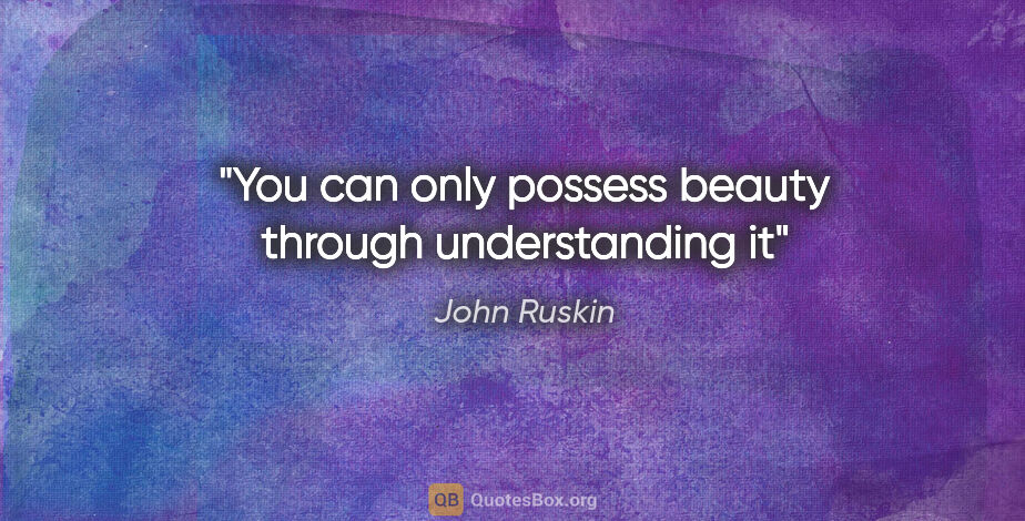 John Ruskin quote: "You can only possess beauty through understanding it"