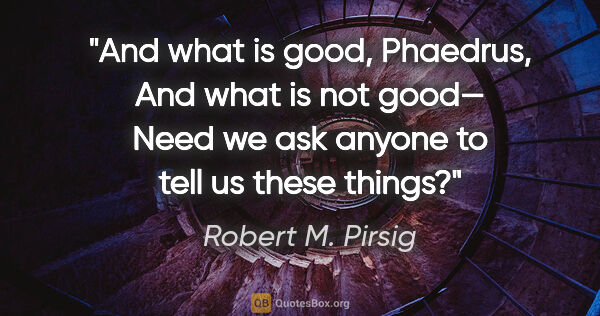 Robert M. Pirsig quote: "And what is good, Phaedrus,
And what is not good—
Need we ask..."