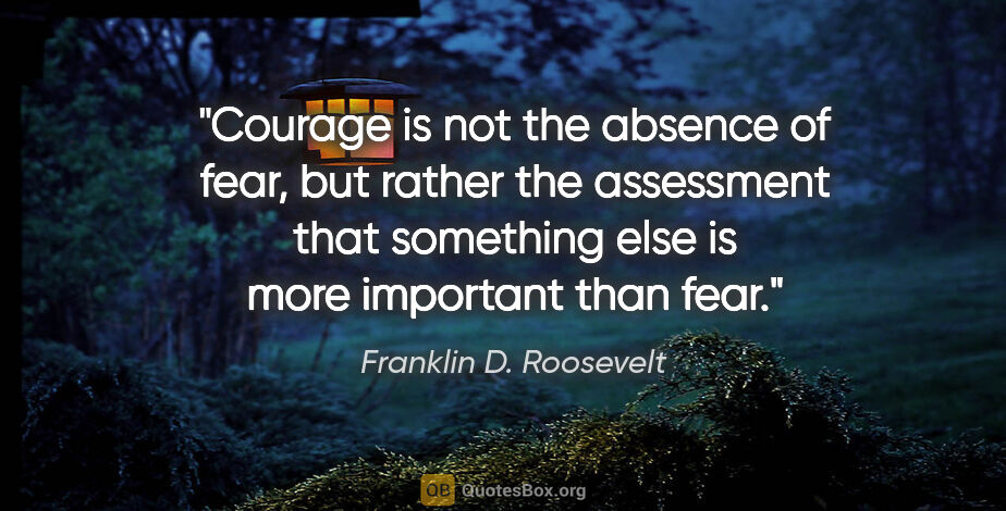 Franklin D. Roosevelt quote: "Courage is not the absence of fear, but rather the assessment..."