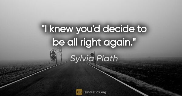Sylvia Plath quote: "I knew you'd decide to be all right again."